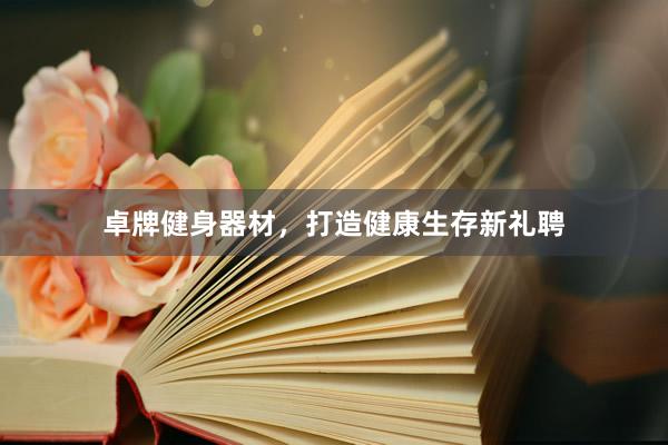 卓牌健身器材，打造健康生存新礼聘